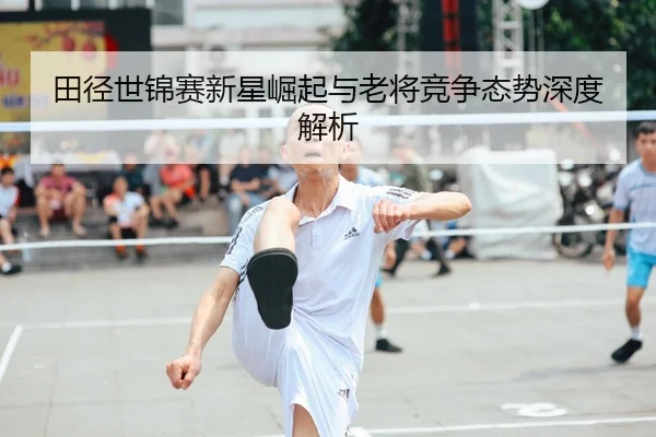 田径世锦赛新星崛起与老将竞争态势深度解析